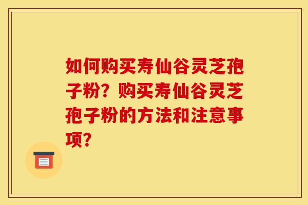 如何购买寿仙谷灵芝孢子粉？购买寿仙谷灵芝孢子粉的方法和注意事项？