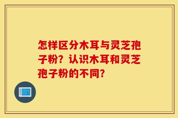 怎样区分木耳与灵芝孢子粉？认识木耳和灵芝孢子粉的不同？
