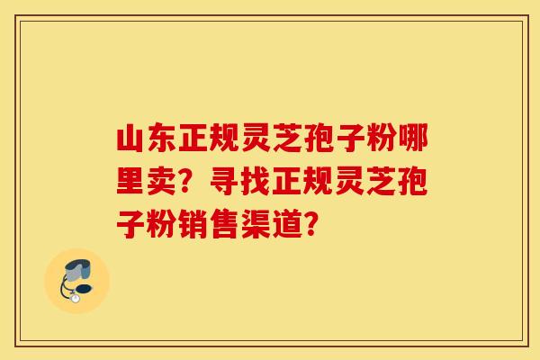 山东正规灵芝孢子粉哪里卖？寻找正规灵芝孢子粉销售渠道？