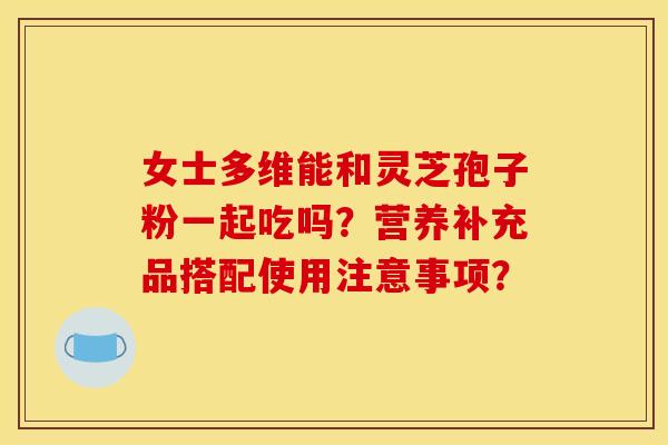 女士多维能和灵芝孢子粉一起吃吗？营养补充品搭配使用注意事项？
