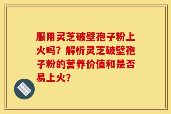 服用灵芝破壁孢子粉上火吗？解析灵芝破壁孢子粉的营养价值和是否易上火？