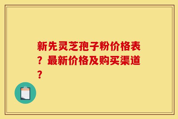 新先灵芝孢子粉价格表？最新价格及购买渠道？