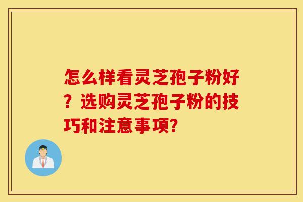 怎么样看灵芝孢子粉好？选购灵芝孢子粉的技巧和注意事项？
