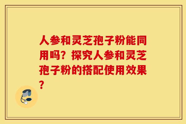 人参和灵芝孢子粉能同用吗？探究人参和灵芝孢子粉的搭配使用效果？