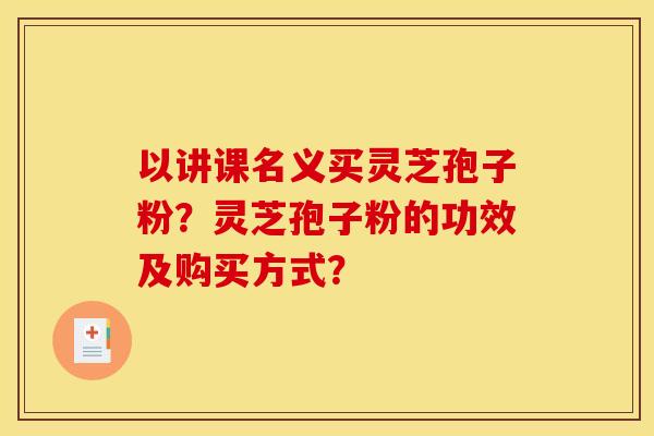以讲课名义买灵芝孢子粉？灵芝孢子粉的功效及购买方式？