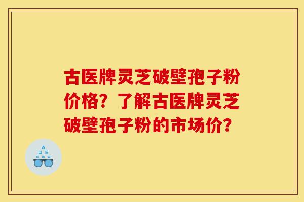 古医牌灵芝破壁孢子粉价格？了解古医牌灵芝破壁孢子粉的市场价？