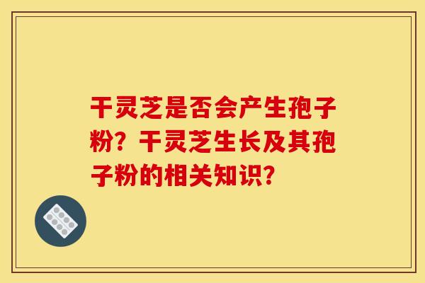 干灵芝是否会产生孢子粉？干灵芝生长及其孢子粉的相关知识？