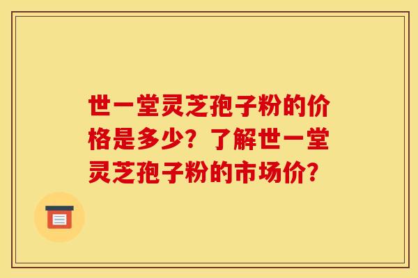 世一堂灵芝孢子粉的价格是多少？了解世一堂灵芝孢子粉的市场价？