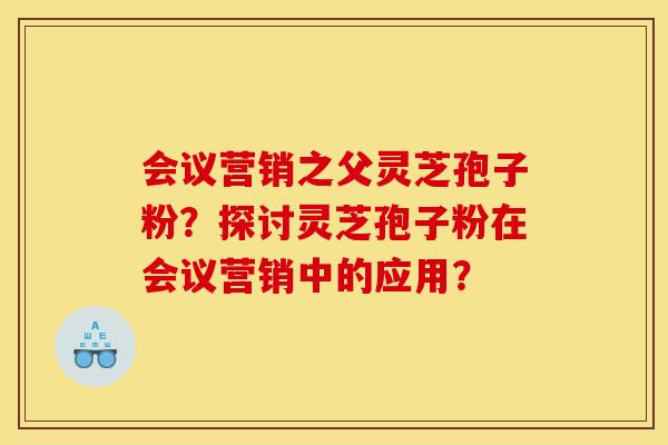 会议营销之父灵芝孢子粉？探讨灵芝孢子粉在会议营销中的应用？