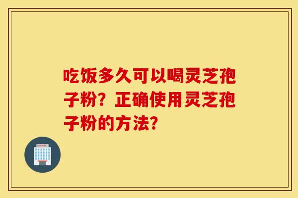 吃饭多久可以喝灵芝孢子粉？正确使用灵芝孢子粉的方法？