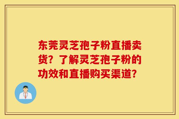东莞灵芝孢子粉直播卖货？了解灵芝孢子粉的功效和直播购买渠道？