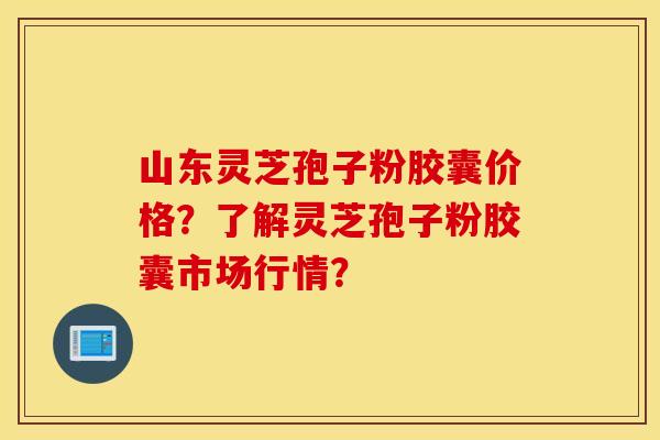 山东灵芝孢子粉胶囊价格？了解灵芝孢子粉胶囊市场行情？
