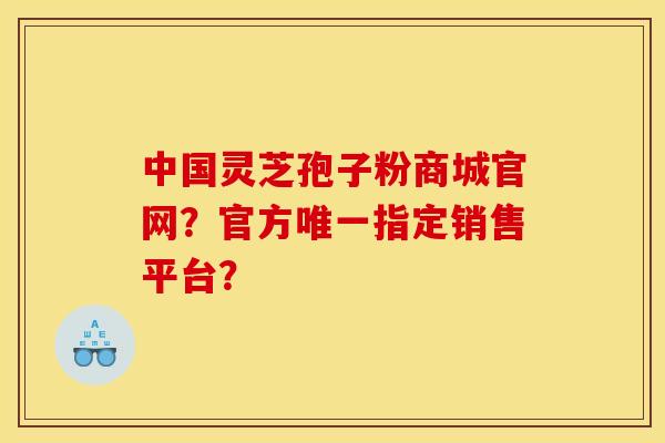 中国灵芝孢子粉商城官网？官方唯一指定销售平台？