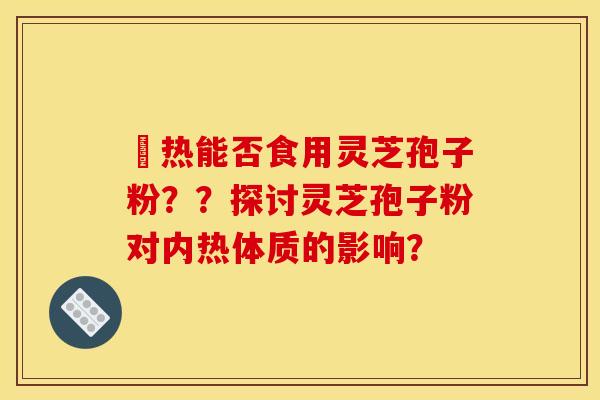 內热能否食用灵芝孢子粉？？探讨灵芝孢子粉对内热体质的影响？