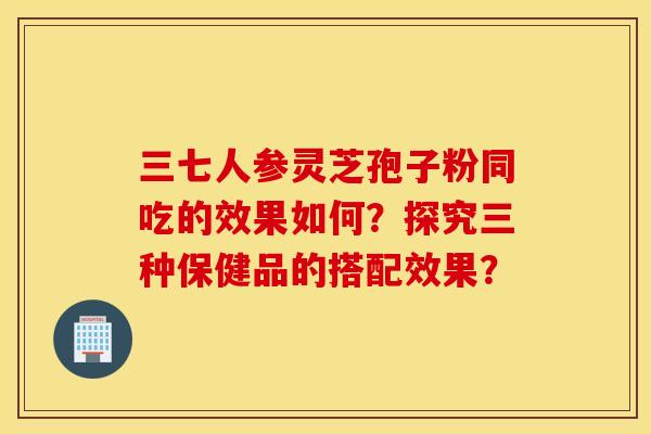 三七人参灵芝孢子粉同吃的效果如何？探究三种保健品的搭配效果？