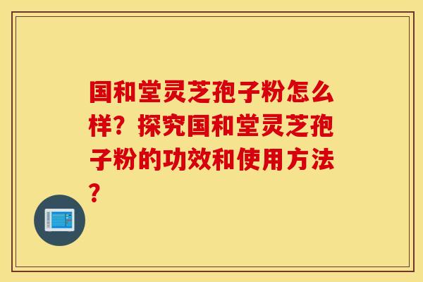 国和堂灵芝孢子粉怎么样？探究国和堂灵芝孢子粉的功效和使用方法？