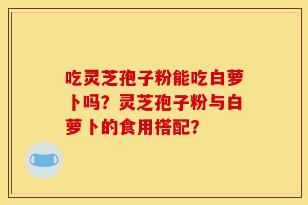 吃灵芝孢子粉能吃白萝卜吗？灵芝孢子粉与白萝卜的食用搭配？