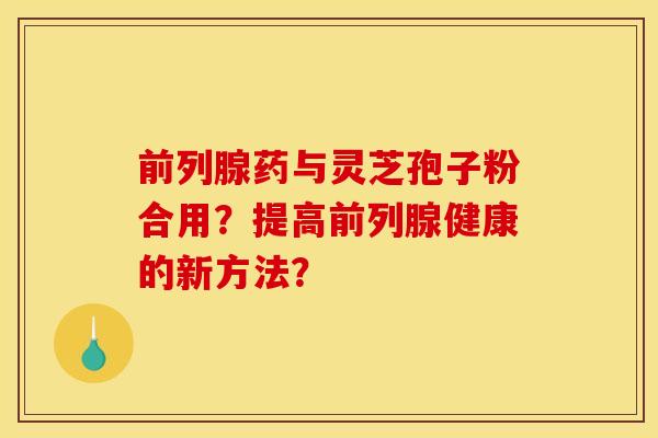 前列腺药与灵芝孢子粉合用？提高前列腺健康的新方法？