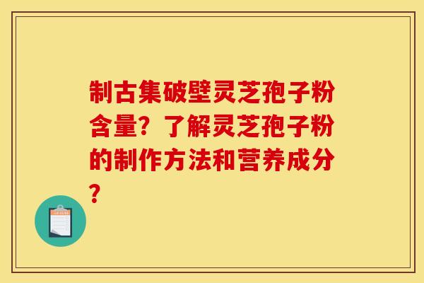 制古集破壁灵芝孢子粉含量？了解灵芝孢子粉的制作方法和营养成分？