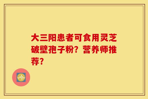 大三阳患者可食用灵芝破壁孢子粉？营养师推荐？