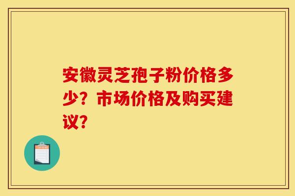 安徽灵芝孢子粉价格多少？市场价格及购买建议？
