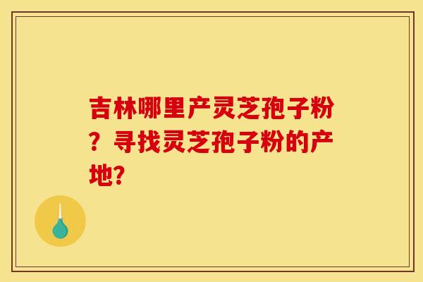 吉林哪里产灵芝孢子粉?寻找灵芝孢子粉的产地? 吉林哪里产灵芝孢子粉?寻找灵芝孢子粉的产地?