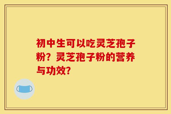 初中生可以吃灵芝孢子粉？灵芝孢子粉的营养与功效？