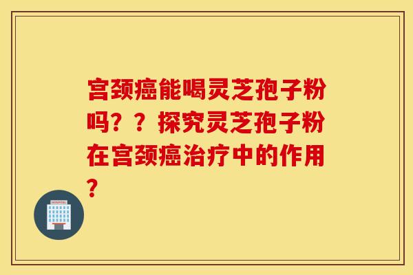 宫颈癌能喝灵芝孢子粉吗??探究灵芝孢子粉在宫颈癌治疗中的作用? 宫颈癌能喝灵芝孢子粉吗??探究灵芝孢子粉在宫颈癌治疗中的作用?