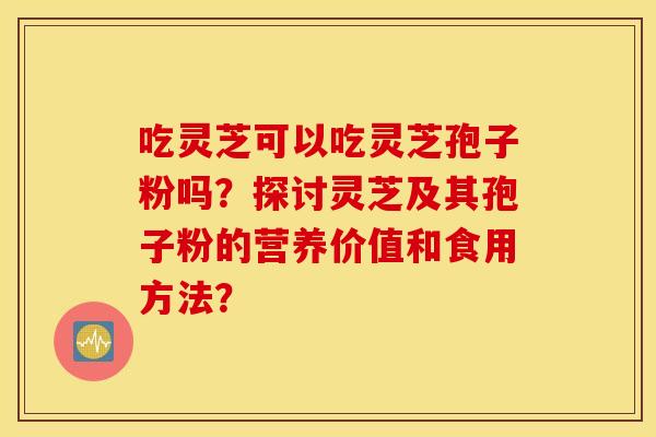 吃灵芝可以吃灵芝孢子粉吗?探讨灵芝及其孢子粉的营养价值和食用方法? 吃灵芝可以吃灵芝孢子粉吗?探讨灵芝及其孢子粉的营养价值和食用方法?