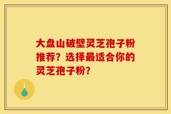 大盘山破壁灵芝孢子粉推荐?选择最适合你的灵芝孢子粉? 大盘山破壁灵芝孢子粉推荐?选择最适合你的灵芝孢子粉?