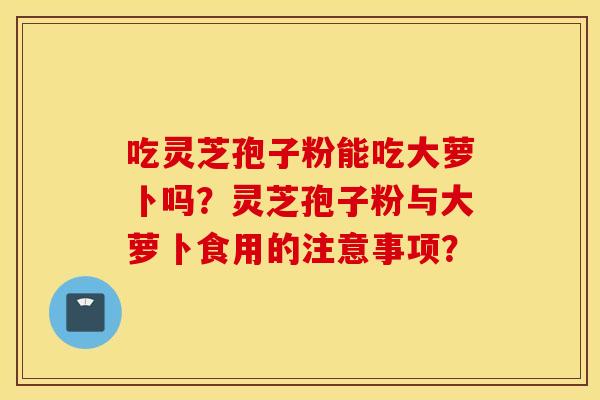 吃灵芝孢子粉能吃大萝卜吗？灵芝孢子粉与大萝卜食用的注意事项？