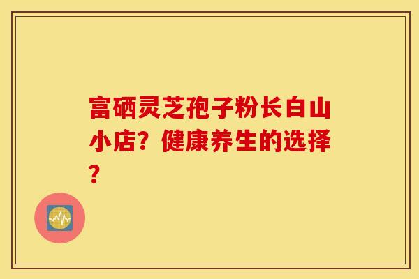 富硒灵芝孢子粉长白山小店？健康养生的选择？