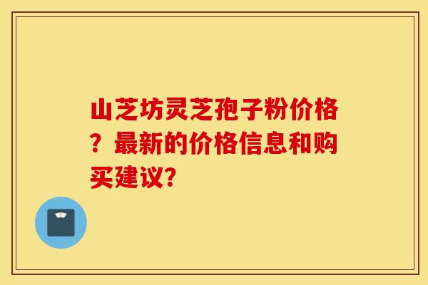 山芝坊灵芝孢子粉价格？最新的价格信息和购买建议？
