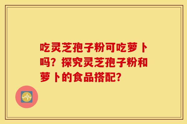 吃灵芝孢子粉可吃萝卜吗？探究灵芝孢子粉和萝卜的食品搭配？