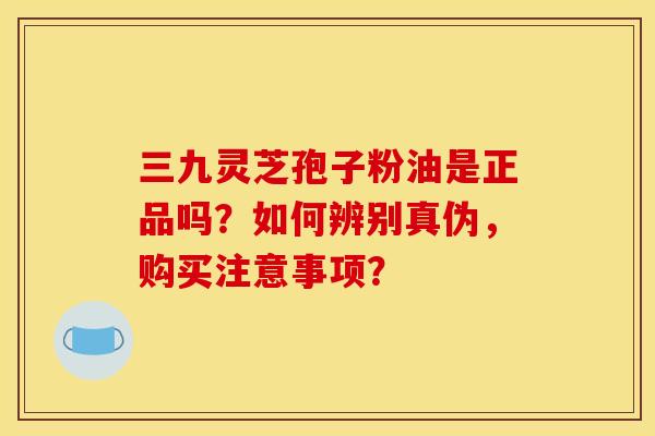 三九灵芝孢子粉油是正品吗？如何辨别真伪，购买注意事项？
