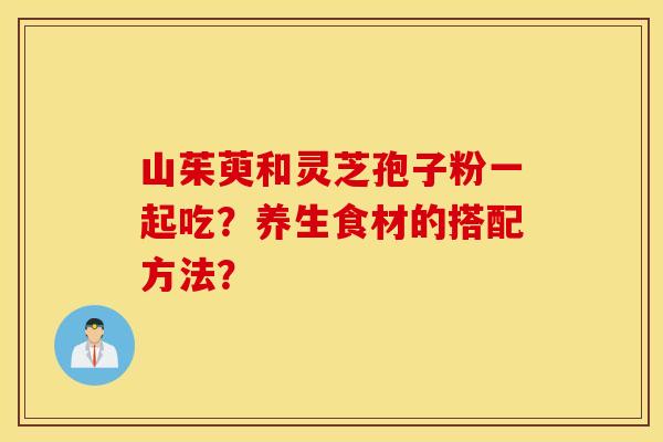山茱萸和灵芝孢子粉一起吃？养生食材的搭配方法？
