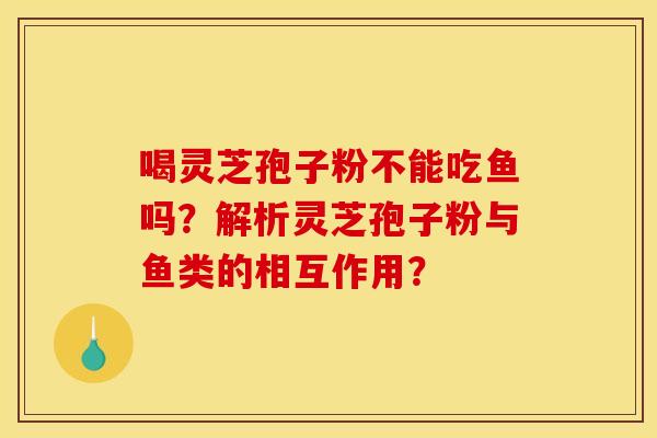 喝灵芝孢子粉不能吃鱼吗?解析灵芝孢子粉与鱼类的相互作用? 喝灵芝孢子粉不能吃鱼吗?解析灵芝孢子粉与鱼类的相互作用?