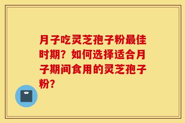 月子吃灵芝孢子粉最佳时期？如何选择适合月子期间食用的灵芝孢子粉？