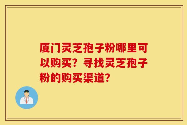 厦门灵芝孢子粉哪里可以购买？寻找灵芝孢子粉的购买渠道？