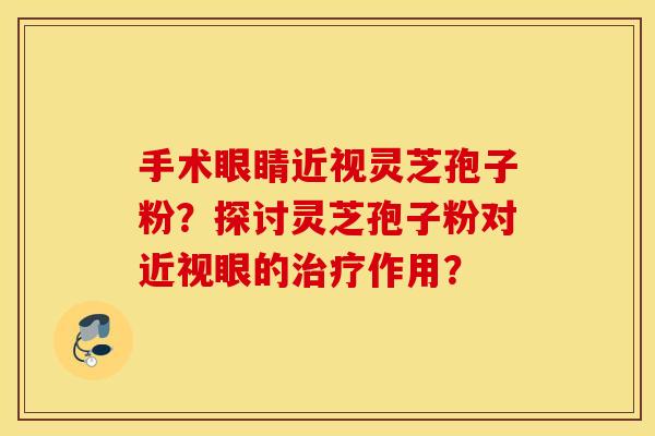 手术眼睛近视灵芝孢子粉？探讨灵芝孢子粉对近视眼的治疗作用？