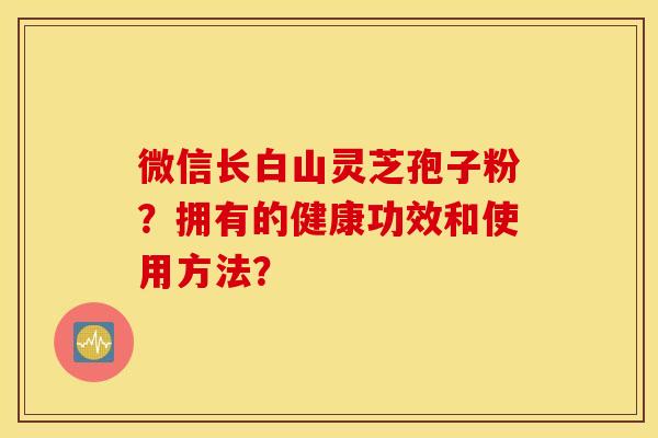 微信长白山灵芝孢子粉?拥有的健康功效和使用方法? 微信长白山灵芝孢子粉?拥有的健康功效和使用方法?