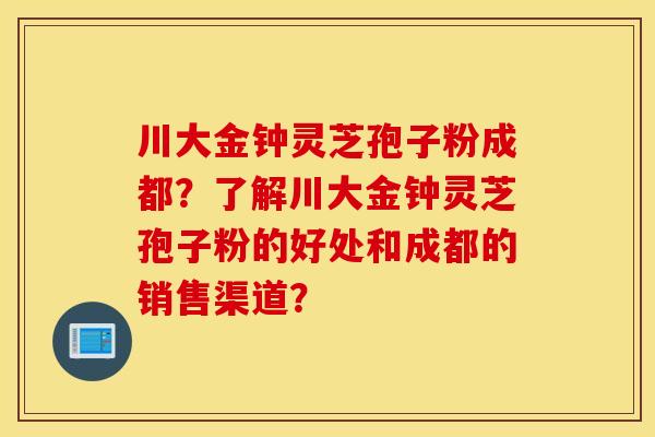 川大金钟灵芝孢子粉成都？了解川大金钟灵芝孢子粉的好处和成都的销售渠道？
