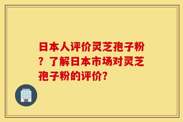 日本人评价灵芝孢子粉?了解日本市场对灵芝孢子粉的评价? 日本人评价灵芝孢子粉?了解日本市场对灵芝孢子粉的评价?