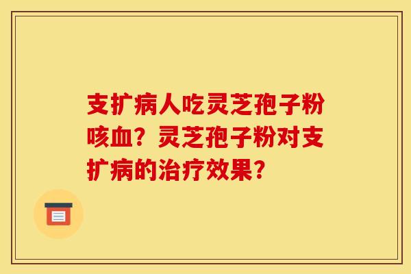 支扩病人吃灵芝孢子粉咳血？灵芝孢子粉对支扩病的治疗效果？