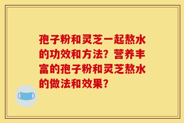 孢子粉和灵芝一起熬水的功效和方法?营养丰富的孢子粉和灵芝熬水的做法和效果? 孢子粉和灵芝一起熬水的功效和方法?营养丰富的孢子粉和灵芝熬水的做法和效果?