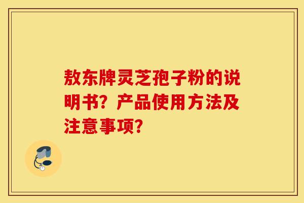 敖东牌灵芝孢子粉的说明书?产品使用方法及注意事项? 敖东牌灵芝孢子粉的说明书?产品使用方法及注意事项?