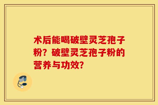 术后能喝破壁灵芝孢子粉?破壁灵芝孢子粉的营养与功效? 术后能喝破壁灵芝孢子粉?破壁灵芝孢子粉的营养与功效?