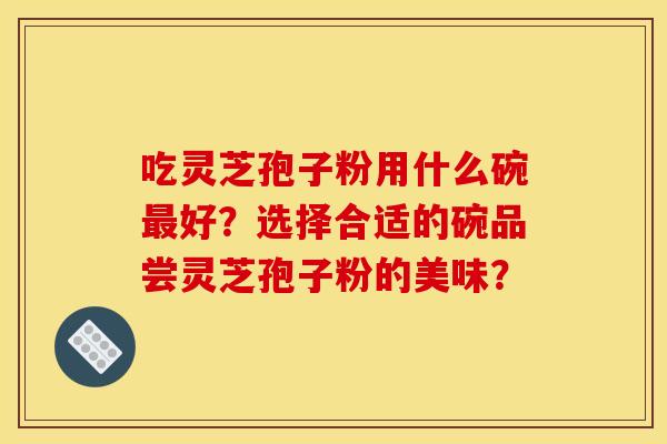 吃灵芝孢子粉用什么碗最好？选择合适的碗品尝灵芝孢子粉的美味？
