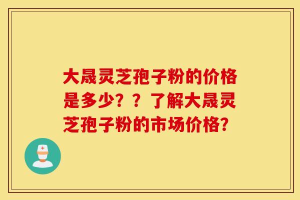 大晟灵芝孢子粉的价格是多少？？了解大晟灵芝孢子粉的市场价格？