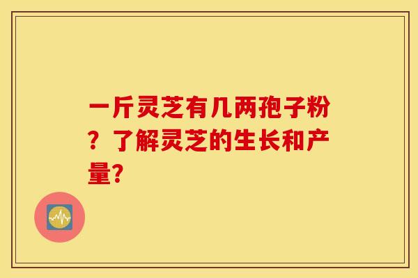 一斤灵芝有几两孢子粉？了解灵芝的生长和产量？